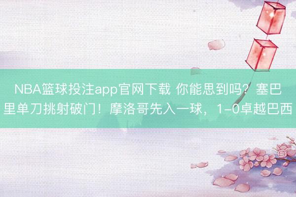 NBA篮球投注app官网下载 你能思到吗？塞巴里单刀挑射破门！摩洛哥先入一球，1-0卓越巴西