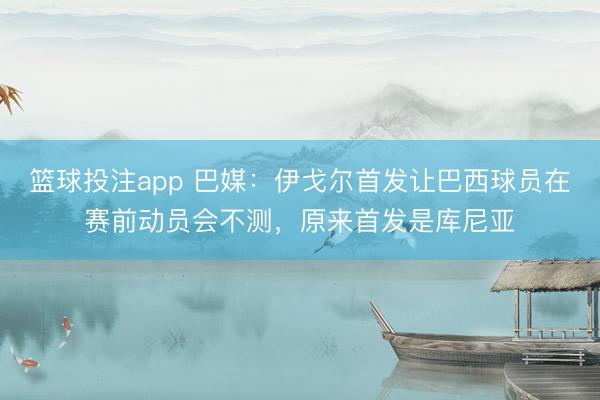 篮球投注app 巴媒：伊戈尔首发让巴西球员在赛前动员会不测，原来首发是库尼亚