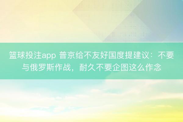 篮球投注app 普京给不友好国度提建议：不要与俄罗斯作战，耐久不要企图这么作念