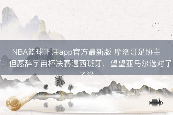 NBA篮球下注app官方最新版 摩洛哥足协主席：但愿辞宇宙杯决赛遇西班牙，望望亚马尔选对了没