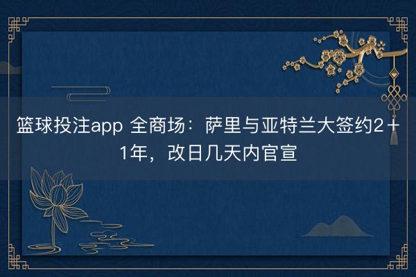 篮球投注app 全商场：萨里与亚特兰大签约2＋1年，改日几天内官宣