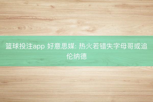 篮球投注app 好意思媒: 热火若错失字母哥或追伦纳德