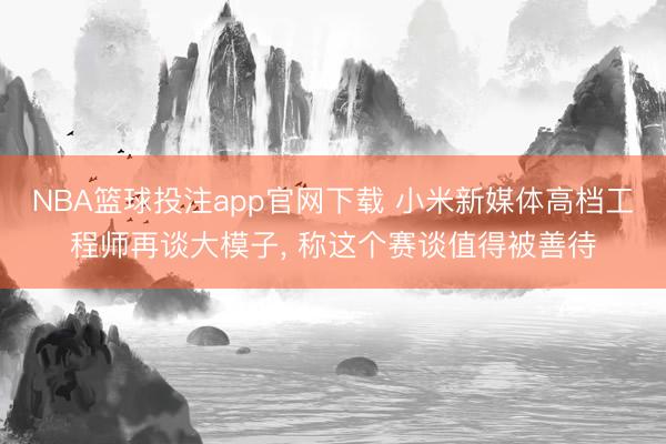 NBA篮球投注app官网下载 小米新媒体高档工程师再谈大模子， 称这个赛谈值得被善待