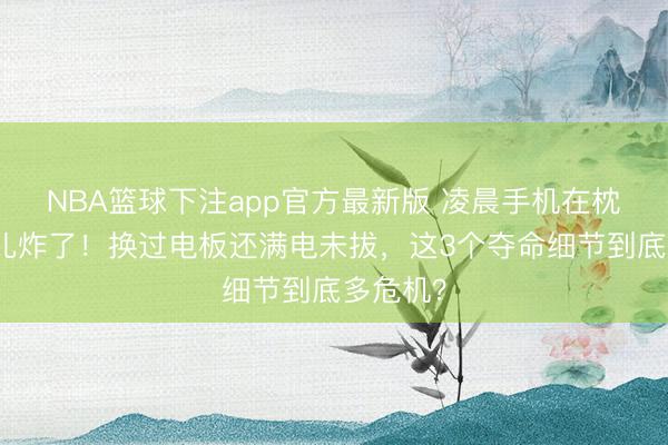 NBA篮球下注app官方最新版 凌晨手机在枕边一会儿炸了！换过电板还满电未拔，这3个夺命细节到底多危机？