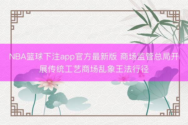 NBA篮球下注app官方最新版 商场监管总局开展传统工艺商场乱象王法行径