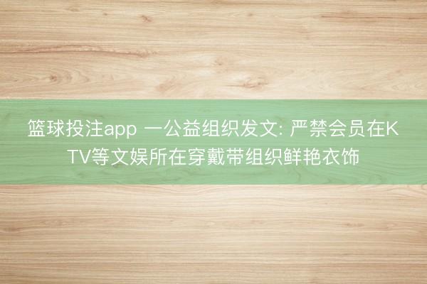篮球投注app 一公益组织发文: 严禁会员在KTV等文娱所在穿戴带组织鲜艳衣饰