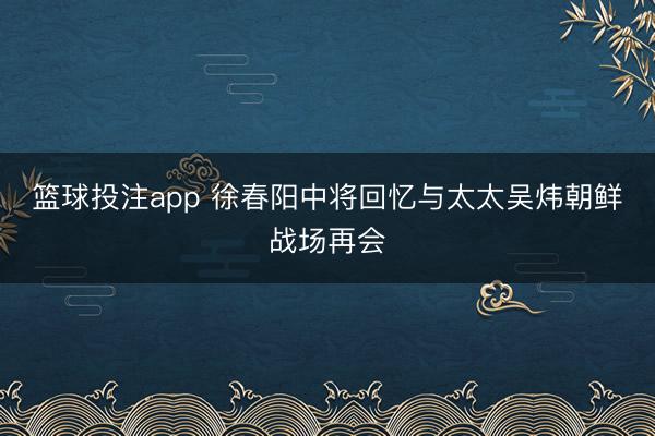 篮球投注app 徐春阳中将回忆与太太吴炜朝鲜战场再会