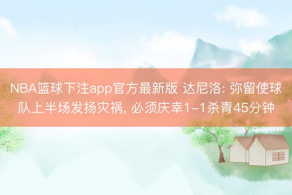 NBA篮球下注app官方最新版 达尼洛: 弥留使球队上半场发扬灾祸， 必须庆幸1-1杀青45分钟
