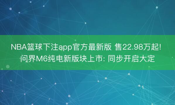 NBA篮球下注app官方最新版 售22.98万起! 问界M6纯电新版块上市: 同步开启大定