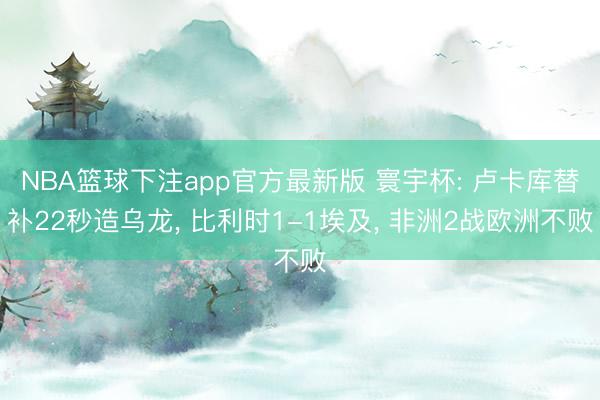 NBA篮球下注app官方最新版 寰宇杯: 卢卡库替补22秒造乌龙， 比利时1-1埃及， 非洲2战欧洲不败