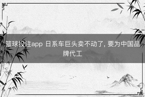 篮球投注app 日系车巨头卖不动了， 要为中国品牌代工