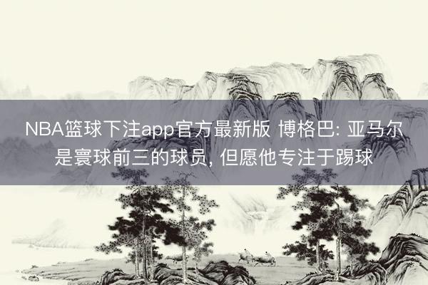 NBA篮球下注app官方最新版 博格巴: 亚马尔是寰球前三的球员， 但愿他专注于踢球
