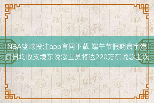 NBA篮球投注app官网下载 端午节假期寰宇港口日均收支境东说念主员将达220万东说念主次