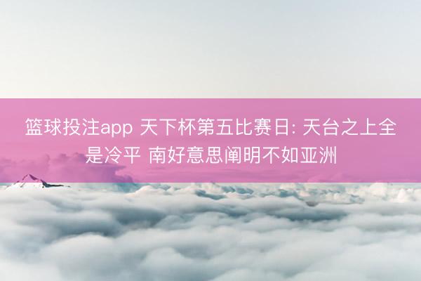 篮球投注app 天下杯第五比赛日: 天台之上全是冷平 南好意思阐明不如亚洲
