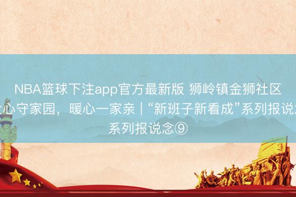 NBA篮球下注app官方最新版 狮岭镇金狮社区：全心守家园，暖心一家亲 | “新班子新看成”系列报说念⑨