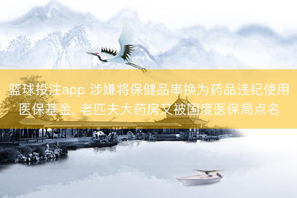 篮球投注app 涉嫌将保健品串换为药品违纪使用医保基金, 老匹夫大药房又被国度医保局点名