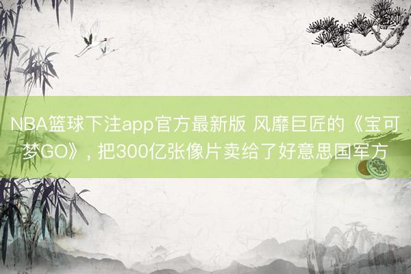 NBA篮球下注app官方最新版 风靡巨匠的《宝可梦GO》， 把300亿张像片卖给了好意思国军方