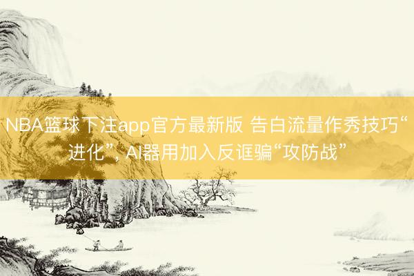 NBA篮球下注app官方最新版 告白流量作秀技巧“进化”， AI器用加入反诓骗“攻防战”