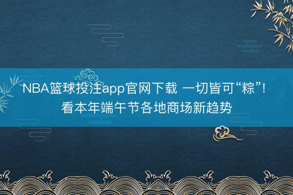 NBA篮球投注app官网下载 一切皆可“粽”! 看本年端午节各地商场新趋势