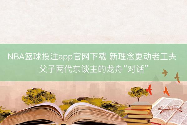 NBA篮球投注app官网下载 新理念更动老工夫 父子两代东谈主的龙舟“对话”