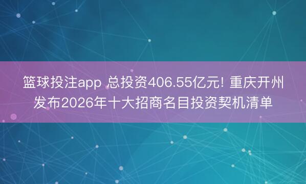 篮球投注app 总投资406.55亿元! 重庆开州发布2026年十大招商名目投资契机清单