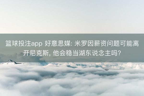 篮球投注app 好意思媒: 米罗因薪资问题可能离开尼克斯, 他会稳当湖东说念主吗?